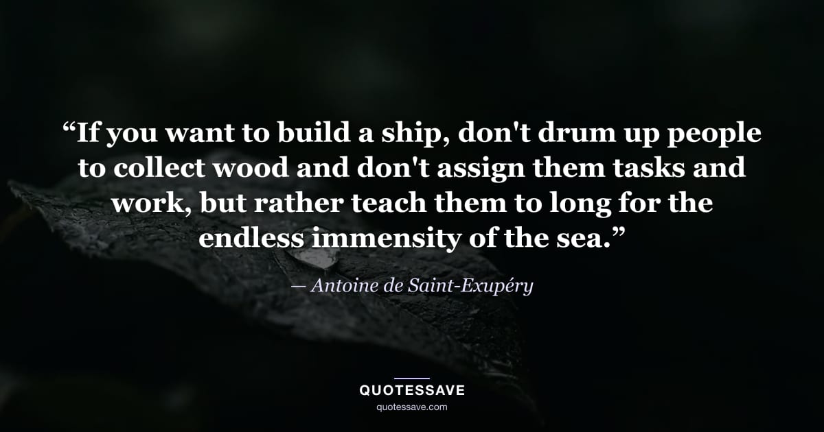“If you want to build a ship, don't drum up people to collect wood and don't assign them tasks and work, but rather teach them to long for the endless immensity of the sea.” — Antoine de Saint-Exupéry