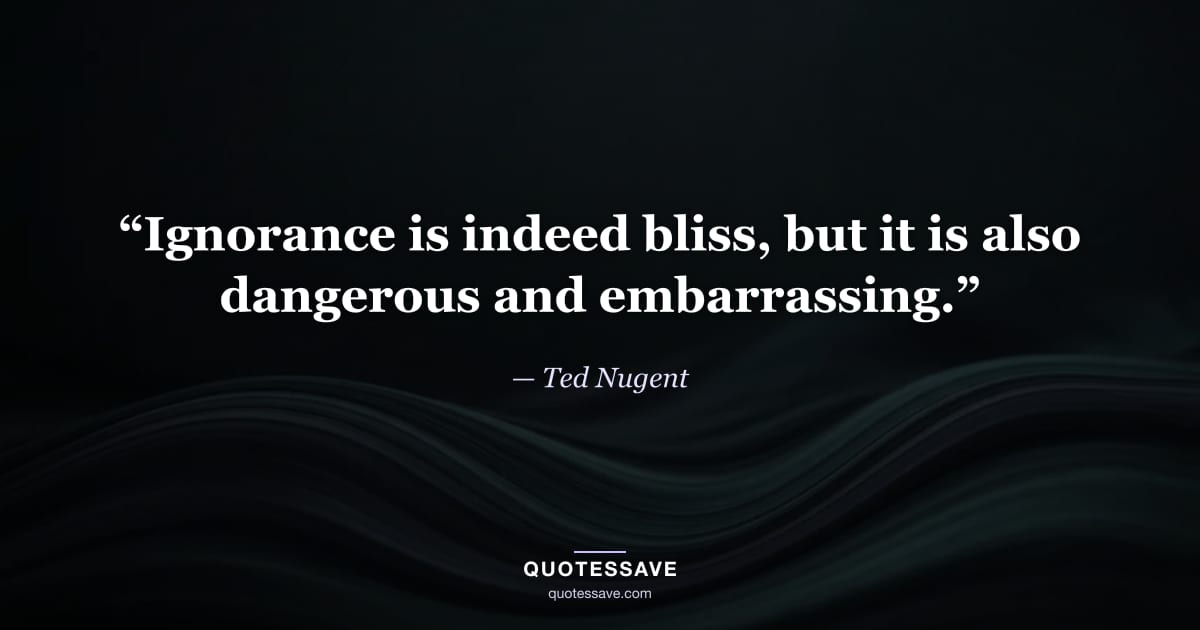 “Ignorance is indeed bliss, but it is also dangerous and embarrassing.” — Ted Nugent