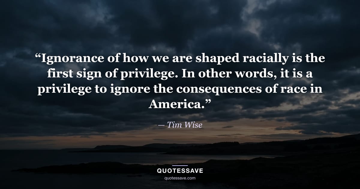 “Ignorance of how we are shaped racially is the first sign of privilege. In other words, it is a privilege to ignore the consequences of race in America.” — Tim Wise