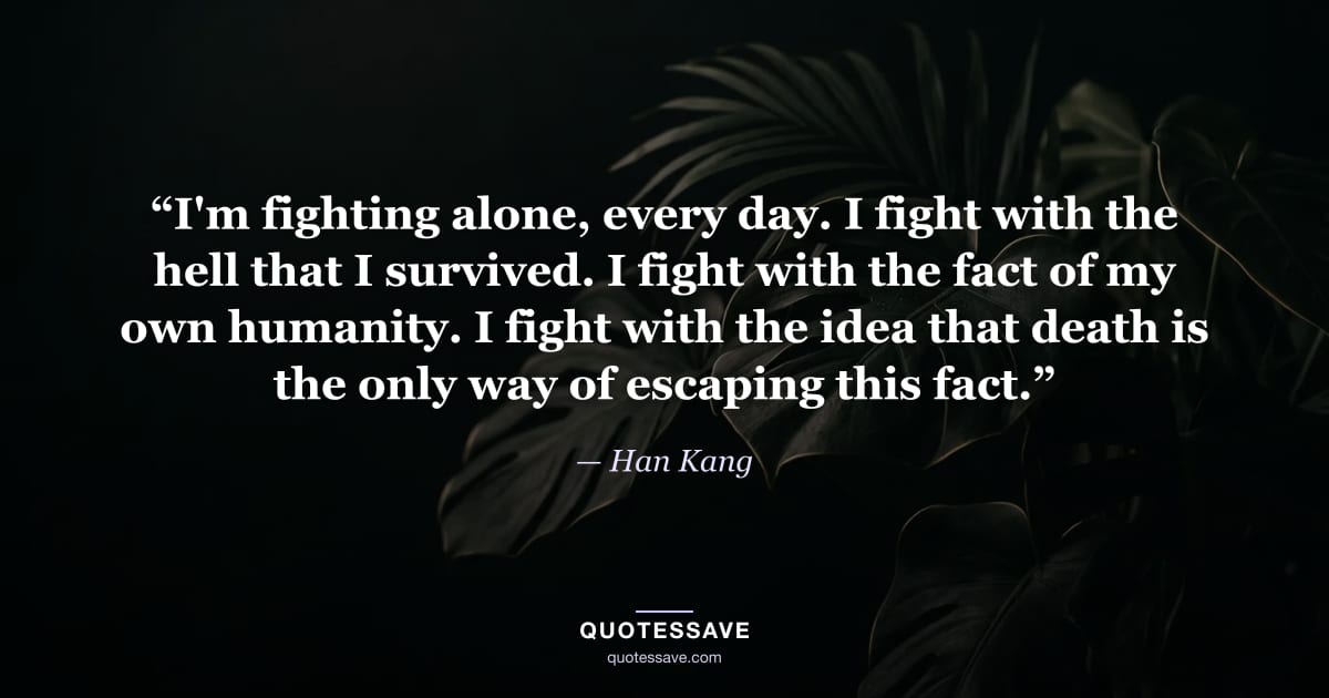 “I'm fighting alone, every day. I fight with the hell that I survived. I fight with the fact of my own humanity. I fight with the idea that death is the only way of escaping this fact.” — Han Kang