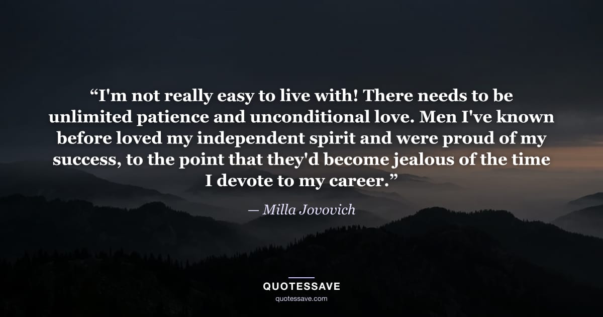 “I'm not really easy to live with! There needs to be unlimited patience and unconditional love. Men I've known before loved my independent spirit and were proud of my success, to the point that they'd become jealous of the time I devote to my career.” — Milla Jovovich