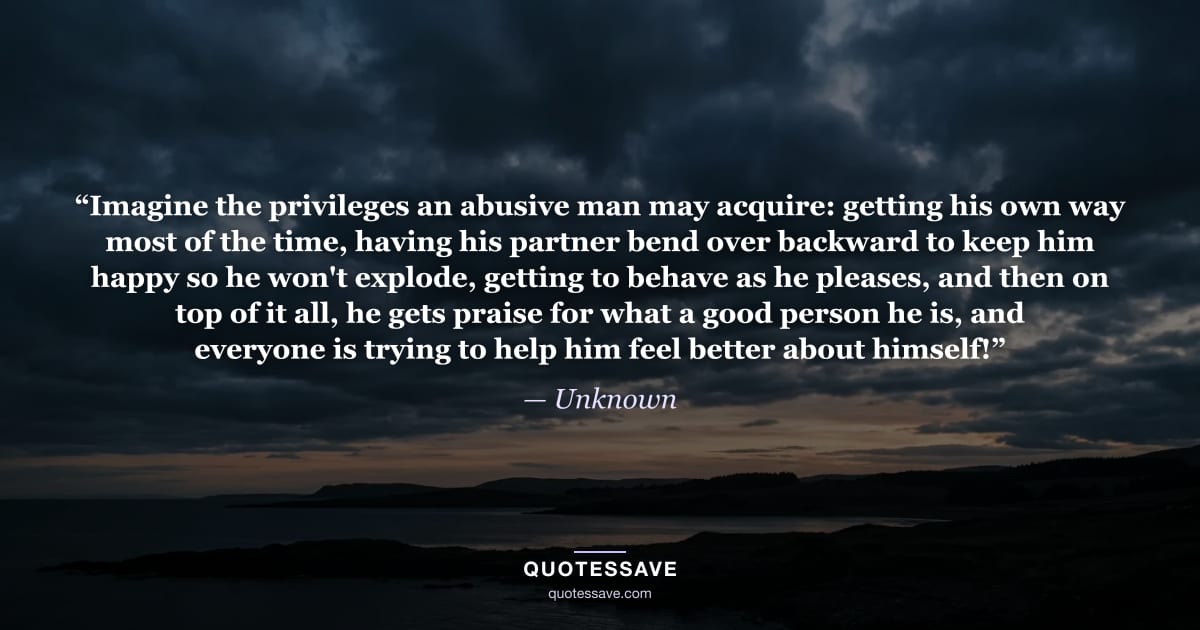 “Imagine the privileges an abusive man may acquire: getting his own way most of the time, having his partner bend over backward to keep him happy so he won't explode, getting to behave as he pleases, and then on top of it all, he gets praise for what a good person he is, and everyone is trying to help him feel better about himself!” — Unknown