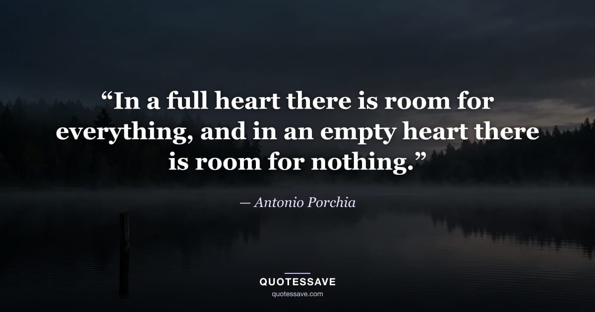 “In a full heart there is room for everything, and in an empty heart there is room for nothing.” — Antonio Porchia