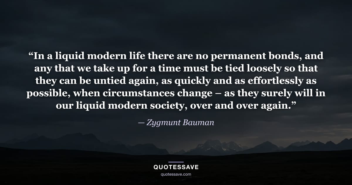 “In a liquid modern life there are no permanent bonds, and any that we take up for a time must be tied loosely so that they can be untied again, as quickly and as effortlessly as possible, when circumstances change – as they surely will in our liquid modern society, over and over again.” — Zygmunt Bauman