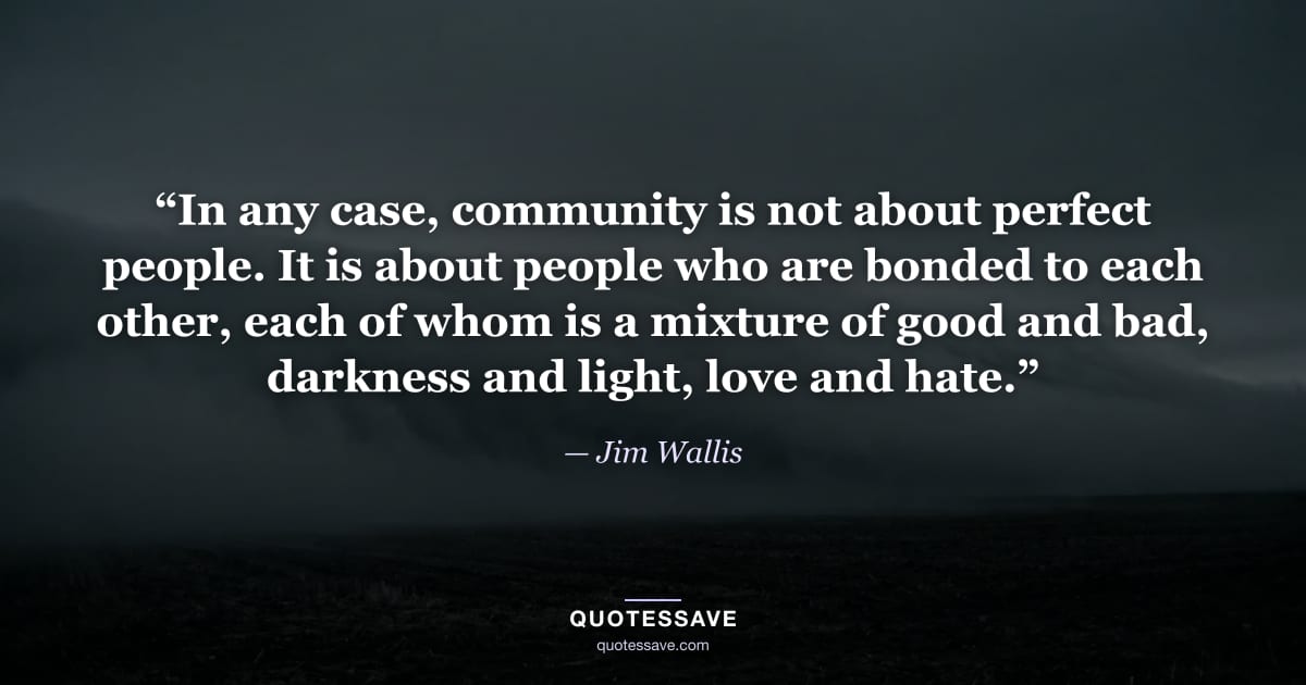 “In any case, community is not about perfect people. It is about people who are bonded to each other, each of whom is a mixture of good and bad, darkness and light, love and hate.” — Jim Wallis