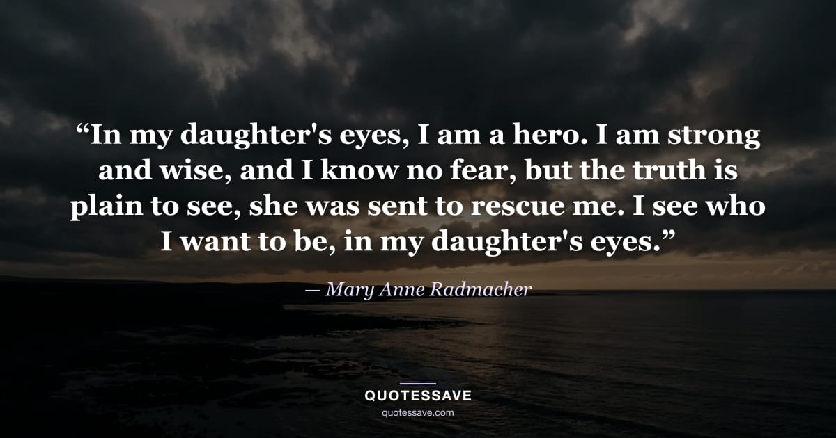 “In my daughter's eyes, I am a hero. I am strong and wise, and I know no fear, but the truth is plain to see, she was sent to rescue me. I see who I want to be, in my daughter's eyes.” — Mary Anne Radmacher