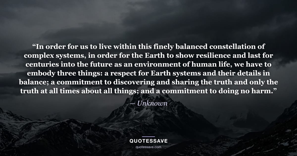 “In order for us to live within this finely balanced constellation of complex systems, in order for the Earth to show resilience and last for centuries into the future as an environment of human life, we have to embody three things: a respect for Earth systems and their details in balance; a commitment to discovering and sharing the truth and only the truth at all times about all things; and a commitment to doing no harm.” — Unknown
