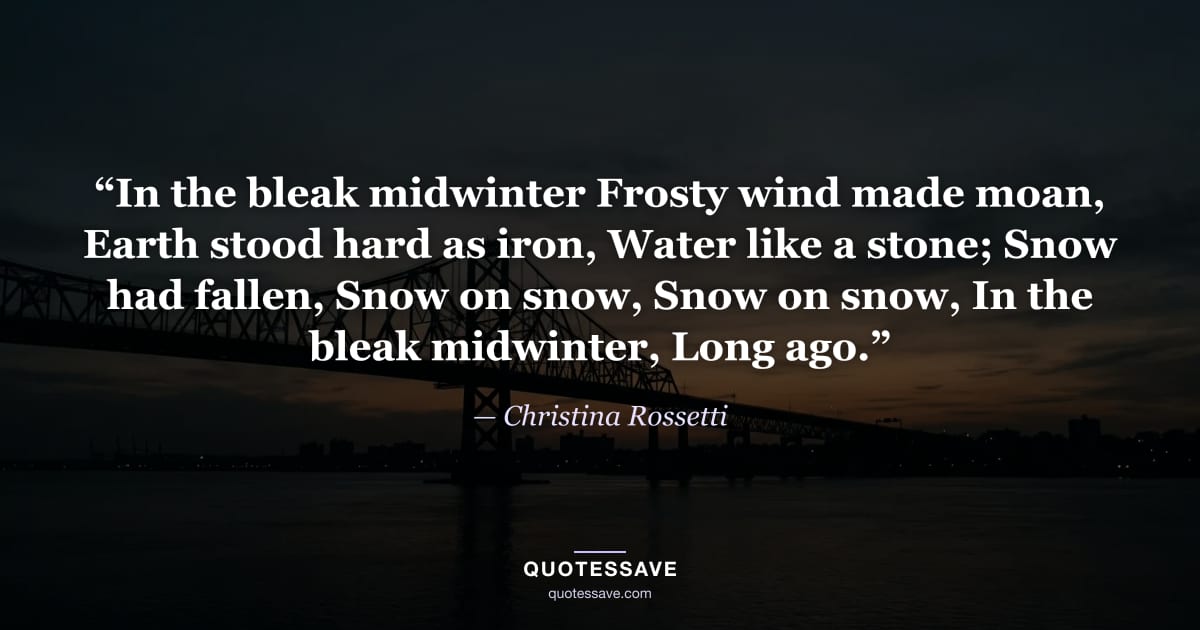 “In the bleak midwinter Frosty wind made moan, Earth stood hard as iron, Water like a stone; Snow had fallen, Snow on snow, Snow on snow, In the bleak midwinter, Long ago.” — Christina Rossetti