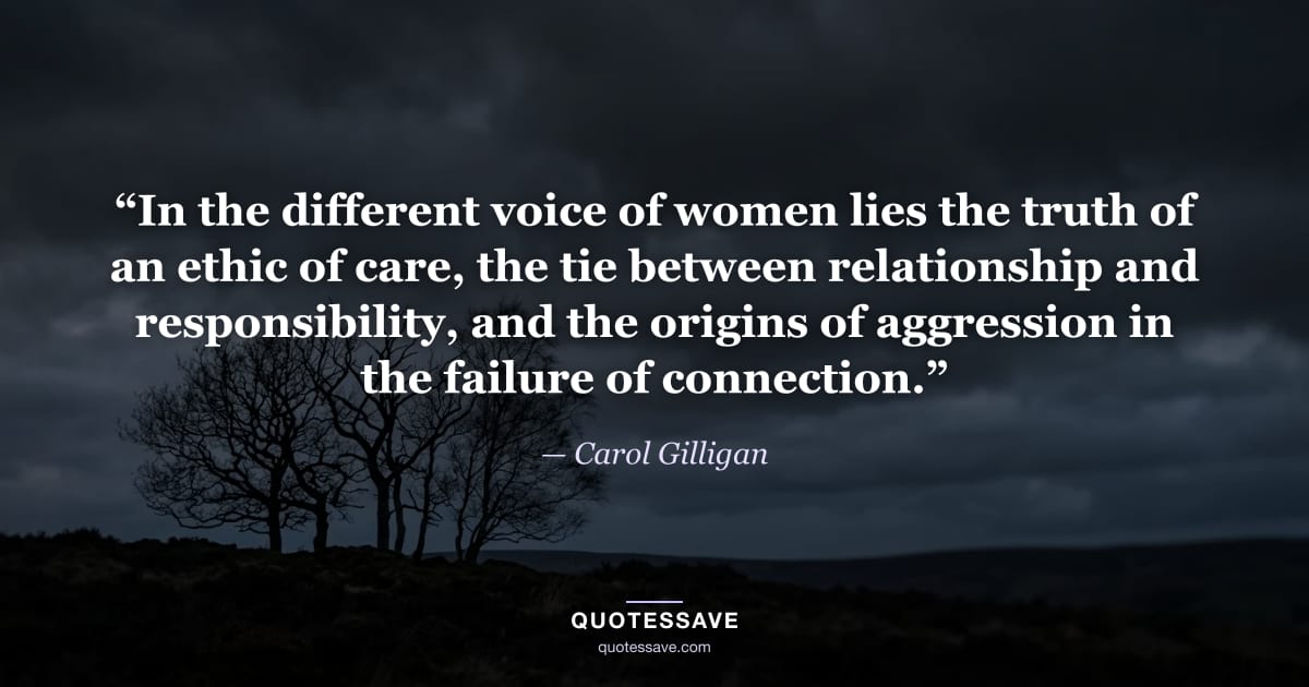 “In the different voice of women lies the truth of an ethic of care, the tie between relationship and responsibility, and the origins of aggression in the failure of connection.” — Carol Gilligan