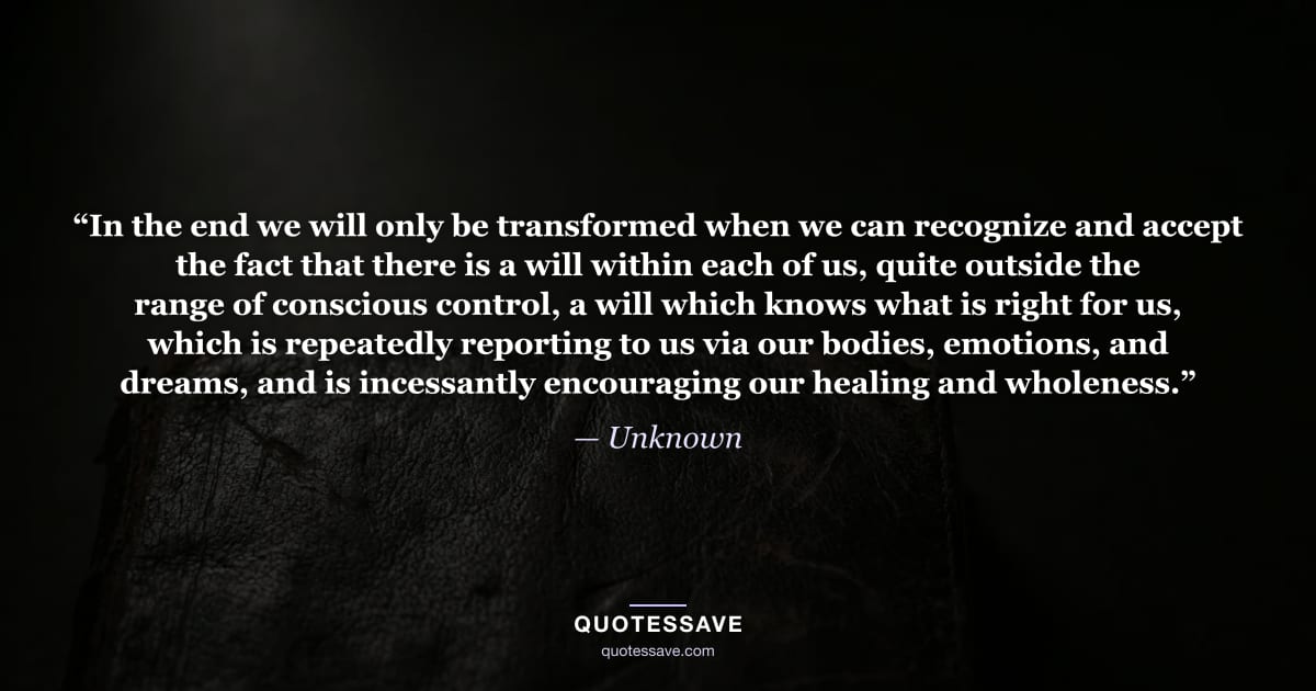 “In the end we will only be transformed when we can recognize and accept the fact that there is a will within each of us, quite outside the range of conscious control, a will which knows what is right for us, which is repeatedly reporting to us via our bodies, emotions, and dreams, and is incessantly encouraging our healing and wholeness.” — Unknown