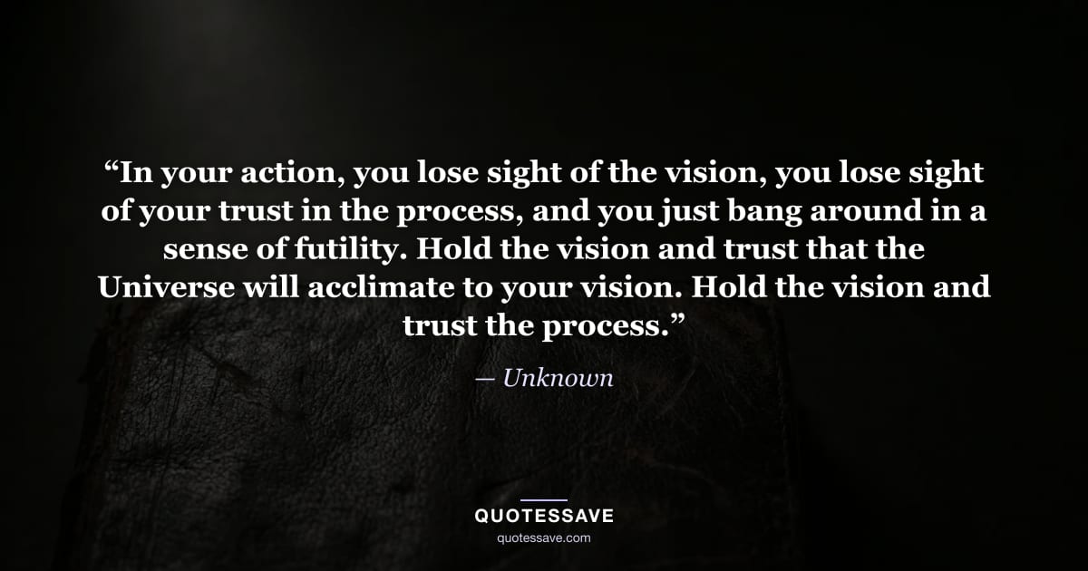 “In your action, you lose sight of the vision, you lose sight of your trust in the process, and you just bang around in a sense of futility. Hold the vision and trust that the Universe will acclimate to your vision. Hold the vision and trust the process.” — Unknown