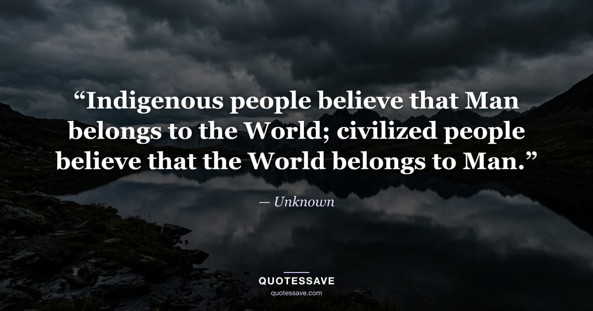 “Indigenous people believe that Man belongs to the World; civilized people believe that the World belongs to Man.” — Unknown