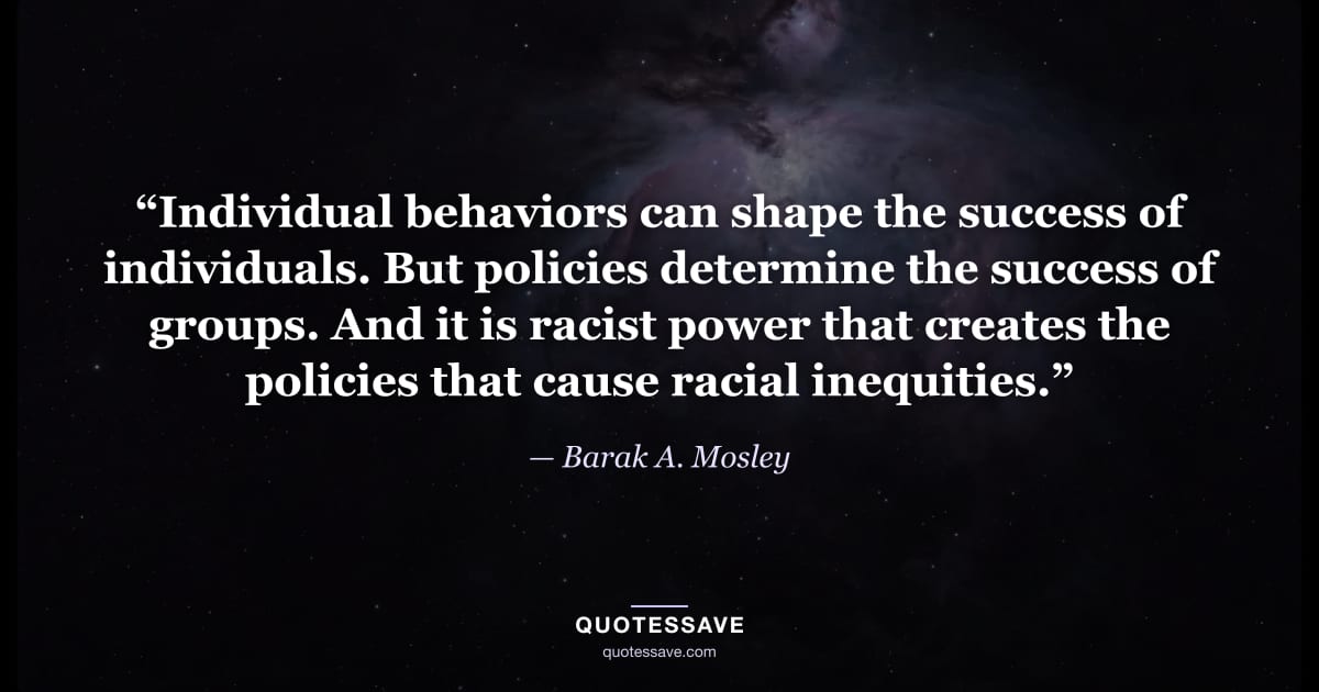 “Individual behaviors can shape the success of individuals. But policies determine the success of groups. And it is racist power that creates the policies that cause racial inequities.” — Barak A. Mosley