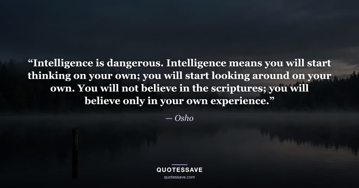 “Intelligence is dangerous. Intelligence means you will start thinking on your own; you will start looking around on your own. You will not believe in the scriptures; you will believe only in your own experience.” — Osho