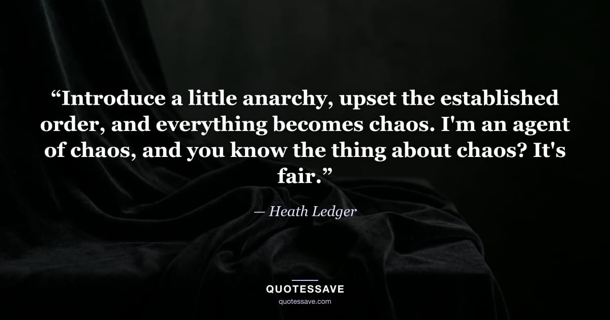 “Introduce a little anarchy, upset the established order, and everything becomes chaos. I'm an agent of chaos, and you know the thing about chaos? It's fair.” — Heath Ledger
