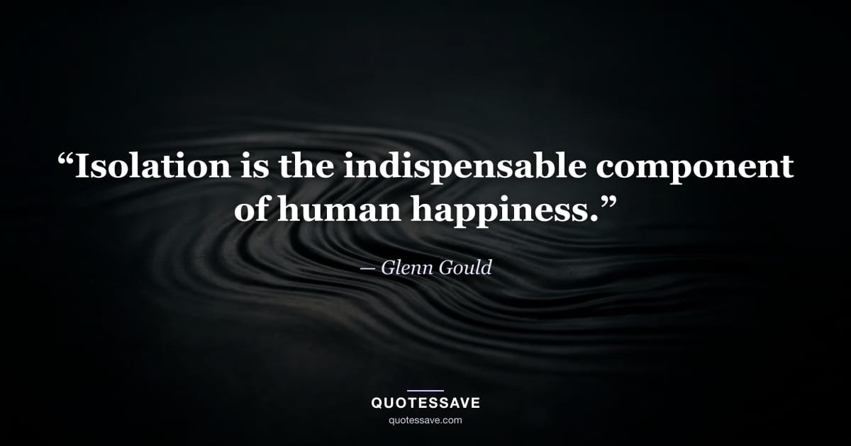 “Isolation is the indispensable component of human happiness.” — Glenn Gould