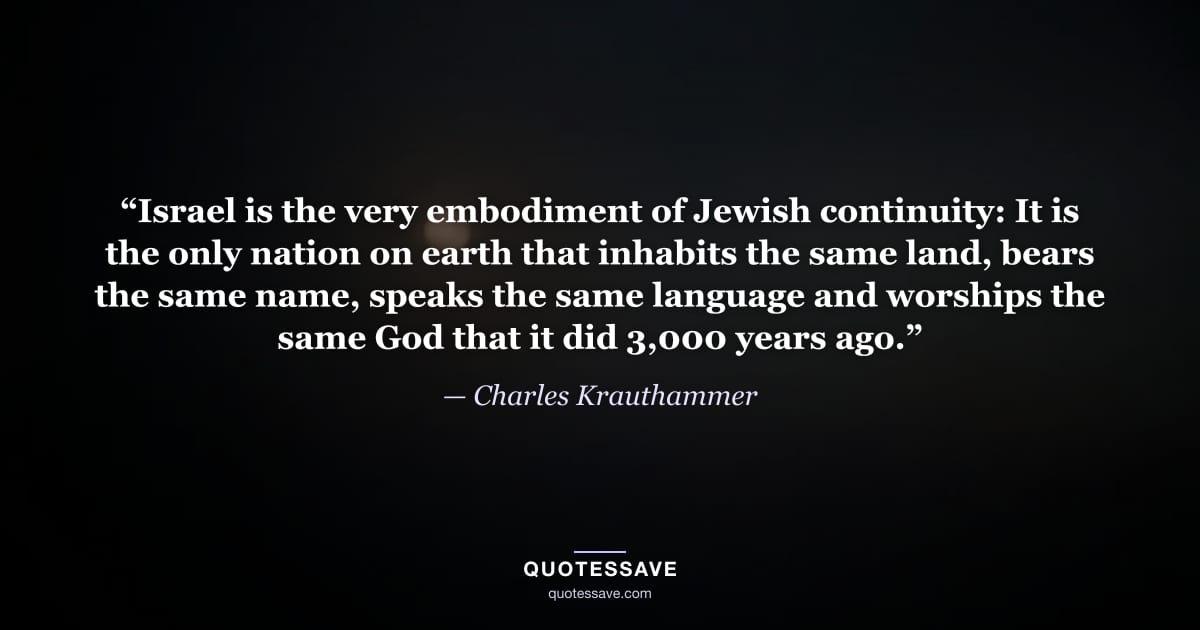 “Israel is the very embodiment of Jewish continuity: It is the only nation on earth that inhabits the same land, bears the same name, speaks the same language and worships the same God that it did 3,000 years ago.” — Charles Krauthammer