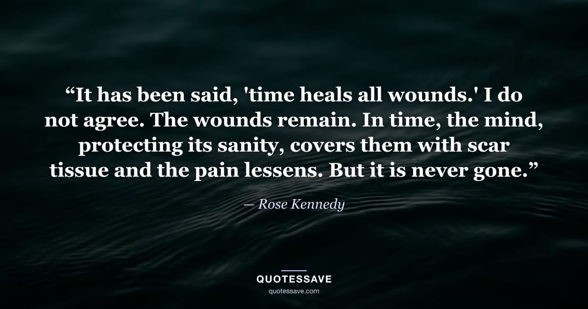 “It has been said, 'time heals all wounds.' I do not agree. The wounds remain. In time, the mind, protecting its sanity, covers them with scar tissue and the pain lessens. But it is never gone.” — Rose Kennedy