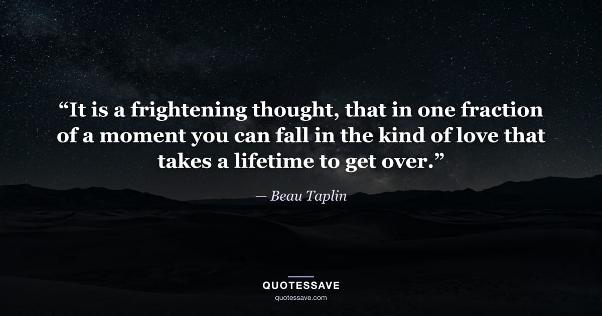 “It is a frightening thought, that in one fraction of a moment you can fall in the kind of love that takes a lifetime to get over.” — Beau Taplin