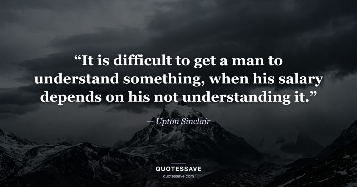 “It is difficult to get a man to understand something, when his salary depends on his not understanding it.” — Upton Sinclair