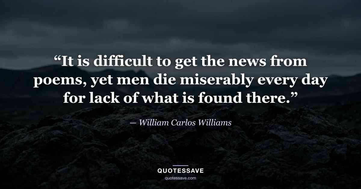 “It is difficult to get the news from poems, yet men die miserably every day for lack of what is found there.” — William Carlos Williams