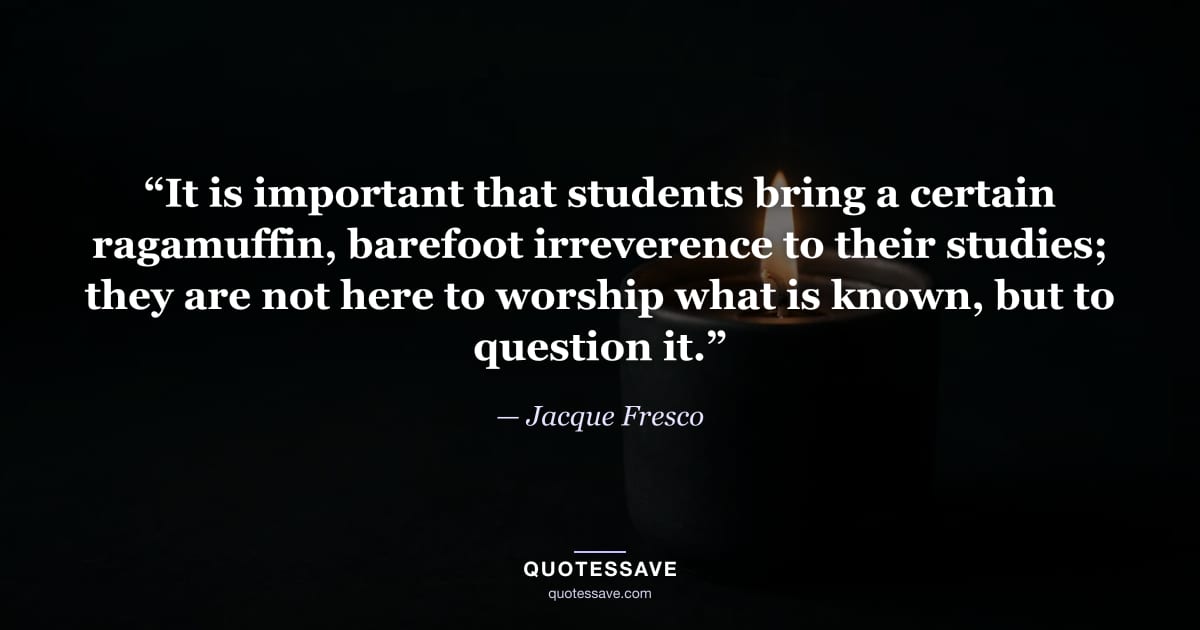 “It is important that students bring a certain ragamuffin, barefoot irreverence to their studies; they are not here to worship what is known, but to question it.” — Jacque Fresco