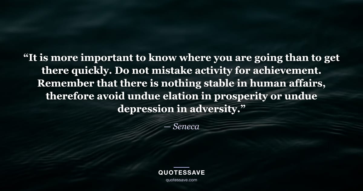 “It is more important to know where you are going than to get there quickly. Do not mistake activity for achievement. Remember that there is nothing stable in human affairs, therefore avoid undue elation in prosperity or undue depression in adversity.” — Seneca