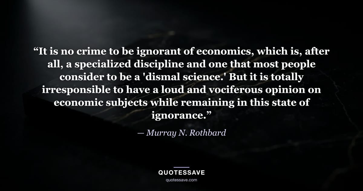 “It is no crime to be ignorant of economics, which is, after all, a specialized discipline and one that most people consider to be a 'dismal science.' But it is totally irresponsible to have a loud and vociferous opinion on economic subjects while remaining in this state of ignorance.” — Murray N. Rothbard