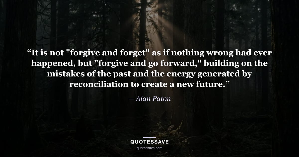 “It is not "forgive and forget" as if nothing wrong had ever happened, but "forgive and go forward," building on the mistakes of the past and the energy generated by reconciliation to create a new future.” — Alan Paton