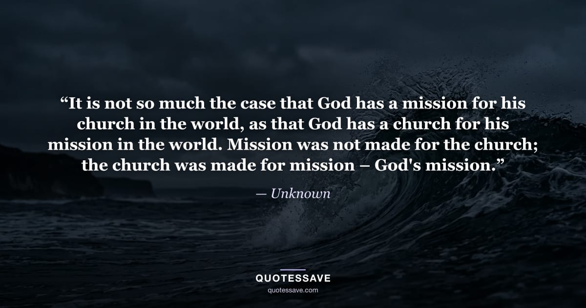“It is not so much the case that God has a mission for his church in the world, as that God has a church for his mission in the world. Mission was not made for the church; the church was made for mission – God's mission.” — Unknown