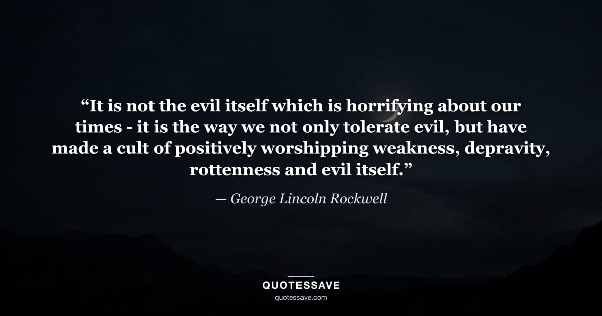 “It is not the evil itself which is horrifying about our times - it is the way we not only tolerate evil, but have made a cult of positively worshipping weakness, depravity, rottenness and evil itself.” — George Lincoln Rockwell