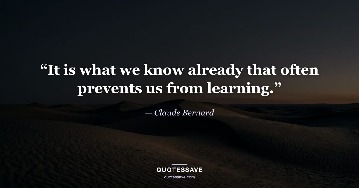 “It is what we know already that often prevents us from learning.” — Claude Bernard