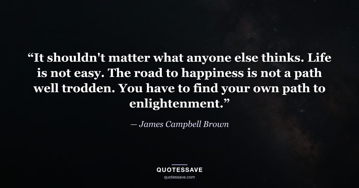 “It shouldn't matter what anyone else thinks. Life is not easy. The road to happiness is not a path well trodden. You have to find your own path to enlightenment.” — James Campbell Brown