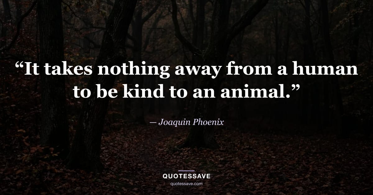 “It takes nothing away from a human to be kind to an animal.” — Joaquin Phoenix