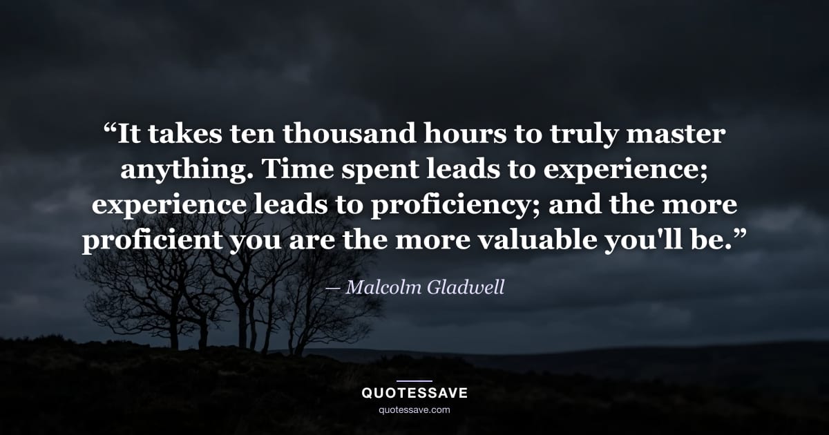 “It takes ten thousand hours to truly master anything. Time spent leads to experience; experience leads to proficiency; and the more proficient you are the more valuable you'll be.” — Malcolm Gladwell