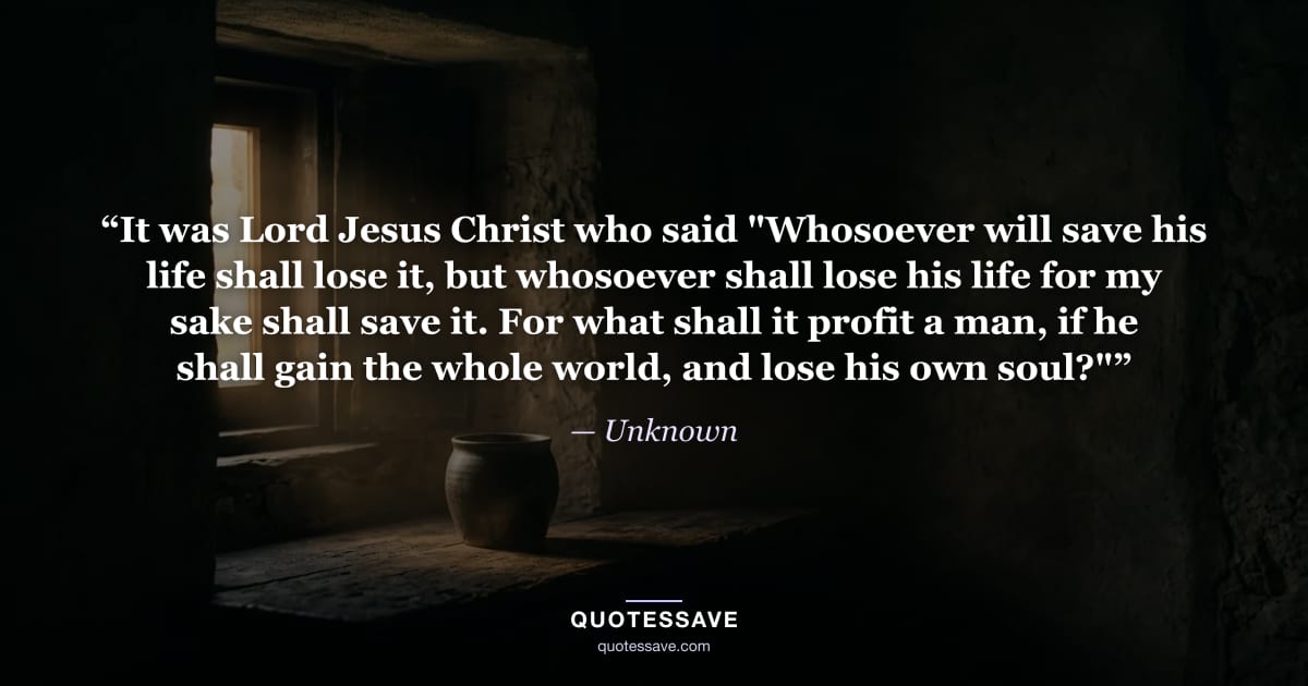 “It was Lord Jesus Christ who said "Whosoever will save his life shall lose it, but whosoever shall lose his life for my sake shall save it. For what shall it profit a man, if he shall gain the whole world, and lose his own soul?"” — Unknown