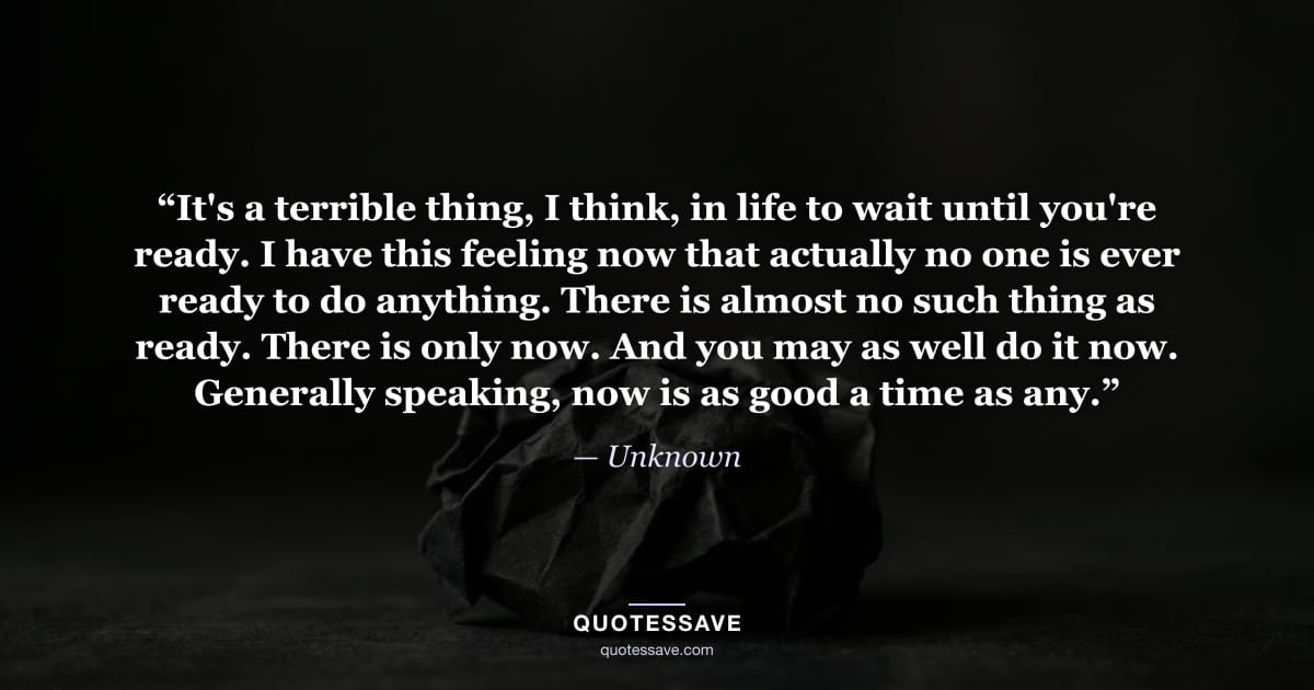 “It's a terrible thing, I think, in life to wait until you're ready. I have this feeling now that actually no one is ever ready to do anything. There is almost no such thing as ready. There is only now. And you may as well do it now. Generally speaking, now is as good a time as any.” — Unknown