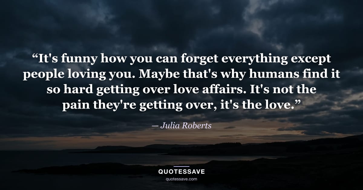 “It's funny how you can forget everything except people loving you. Maybe that's why humans find it so hard getting over love affairs. It's not the pain they're getting over, it's the love.” — Julia Roberts
