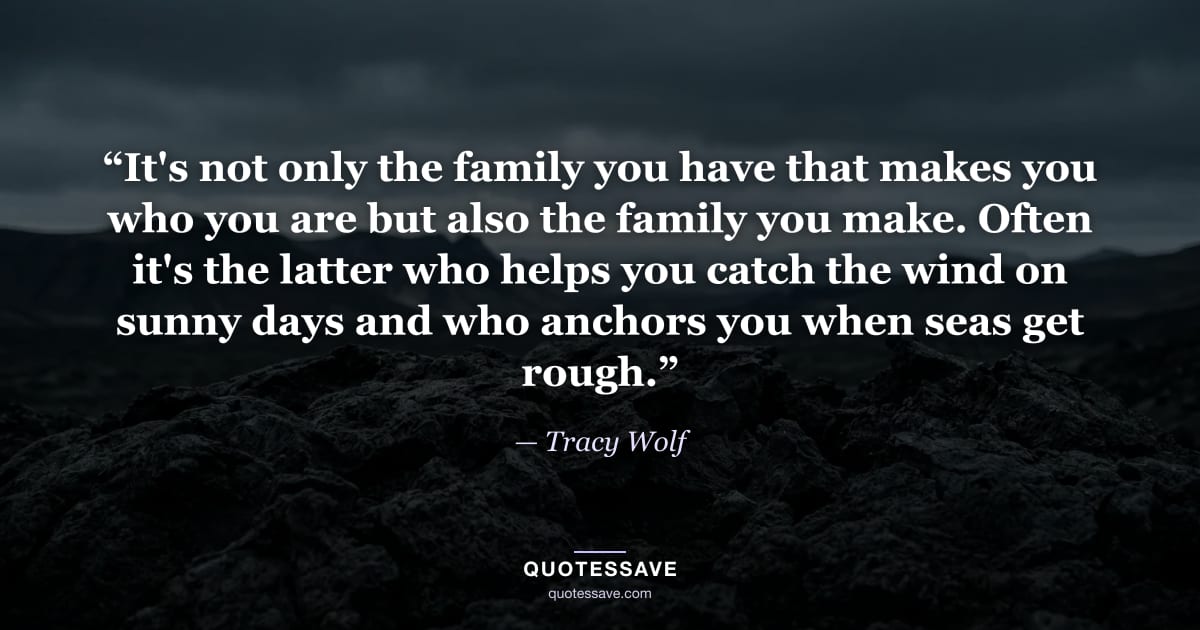 “It's not only the family you have that makes you who you are but also the family you make. Often it's the latter who helps you catch the wind on sunny days and who anchors you when seas get rough.” — Tracy Wolf
