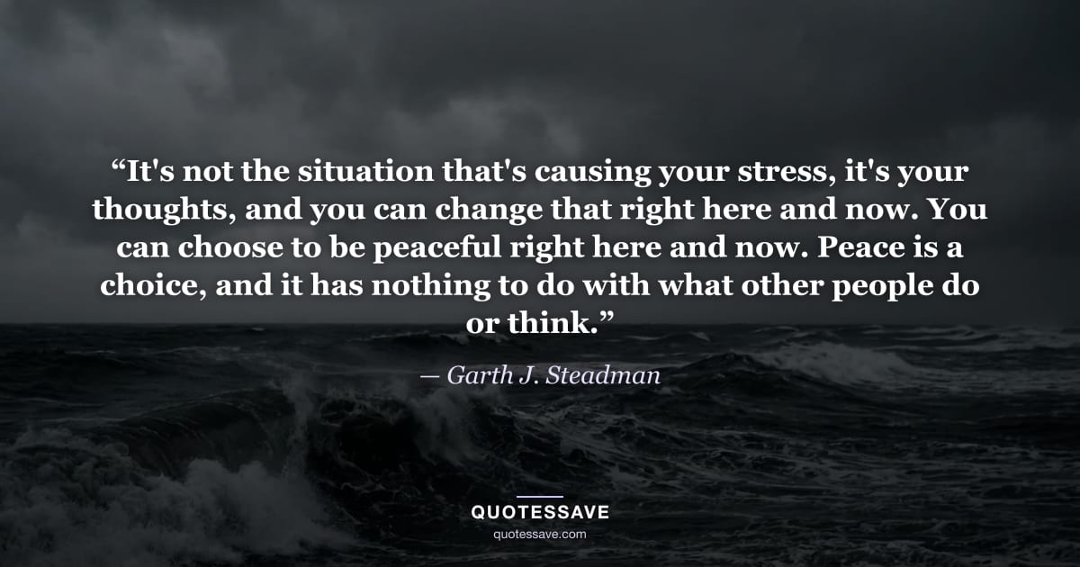 “It's not the situation that's causing your stress, it's your thoughts, and you can change that right here and now. You can choose to be peaceful right here and now. Peace is a choice, and it has nothing to do with what other people do or think.” — Garth J. Steadman