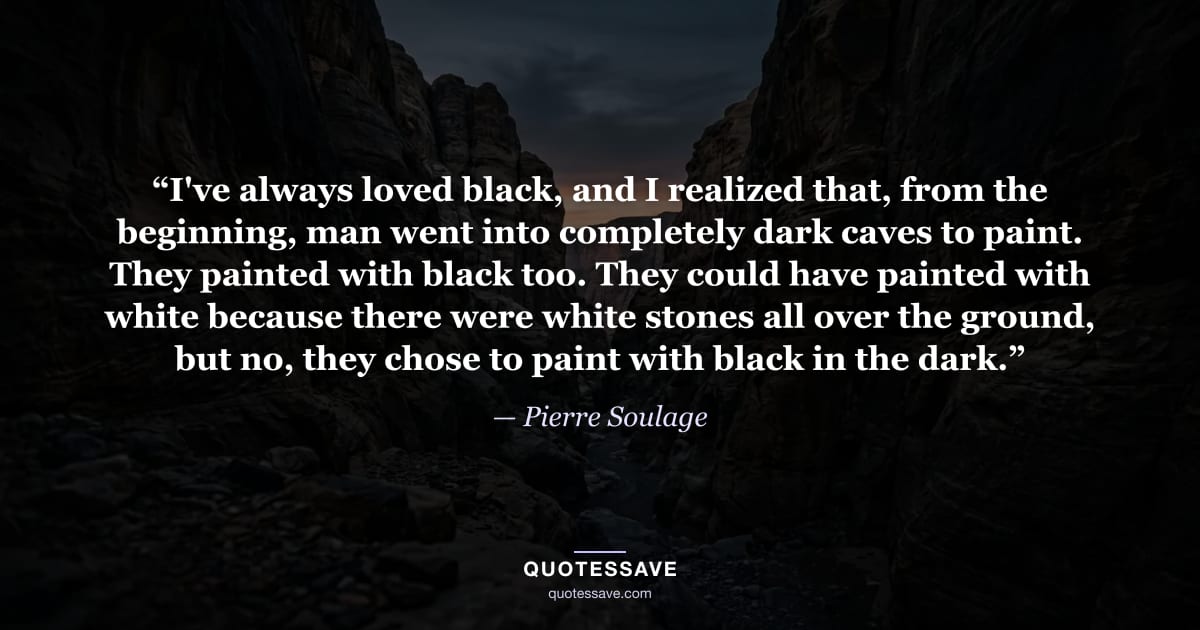“I've always loved black, and I realized that, from the beginning, man went into completely dark caves to paint. They painted with black too. They could have painted with white because there were white stones all over the ground, but no, they chose to paint with black in the dark.” — Pierre Soulage