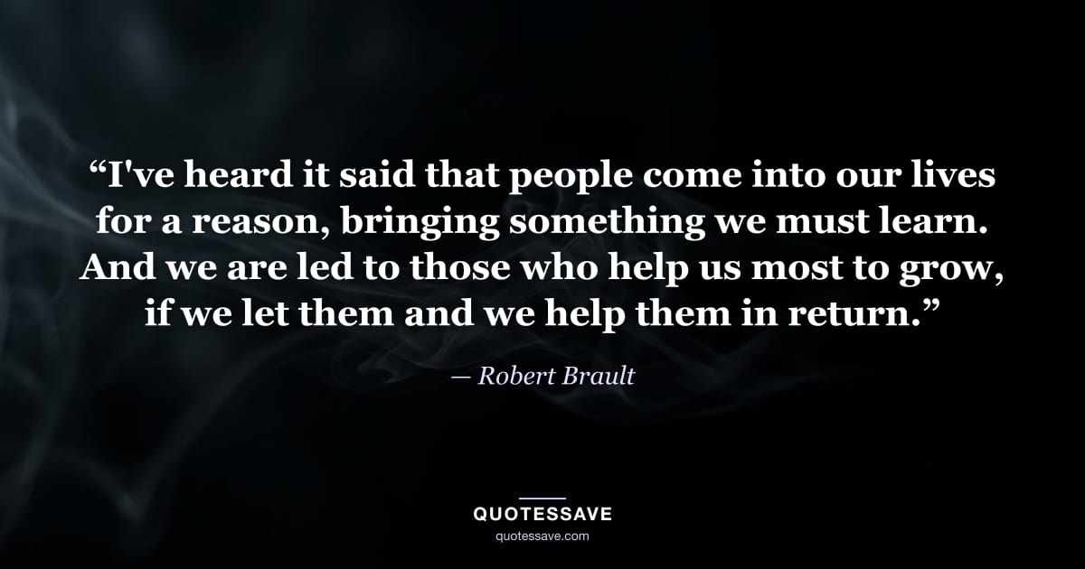 “I've heard it said that people come into our lives for a reason, bringing something we must learn. And we are led to those who help us most to grow, if we let them and we help them in return.” — Robert Brault