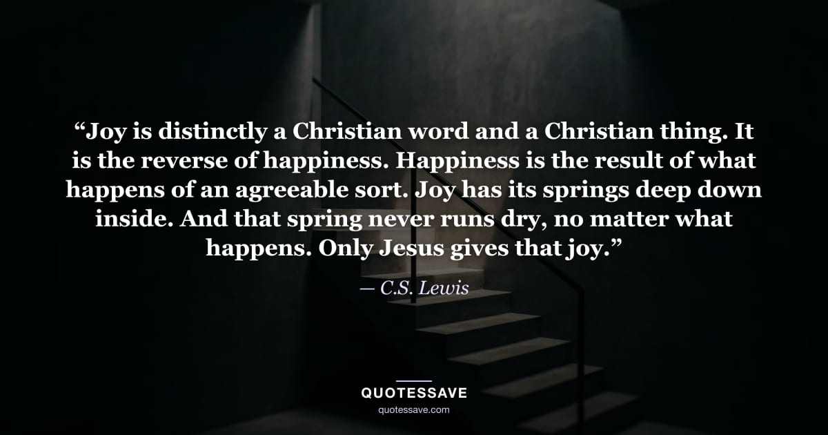 “Joy is distinctly a Christian word and a Christian thing. It is the reverse of happiness. Happiness is the result of what happens of an agreeable sort. Joy has its springs deep down inside. And that spring never runs dry, no matter what happens. Only Jesus gives that joy.” — C.S. Lewis