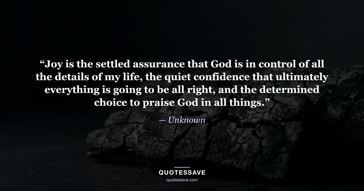 “Joy is the settled assurance that God is in control of all the details of my life, the quiet confidence that ultimately everything is going to be all right, and the determined choice to praise God in all things.” — Unknown
