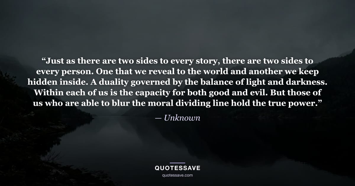 “Just as there are two sides to every story, there are two sides to every person. One that we reveal to the world and another we keep hidden inside. A duality governed by the balance of light and darkness. Within each of us is the capacity for both good and evil. But those of us who are able to blur the moral dividing line hold the true power.” — Unknown