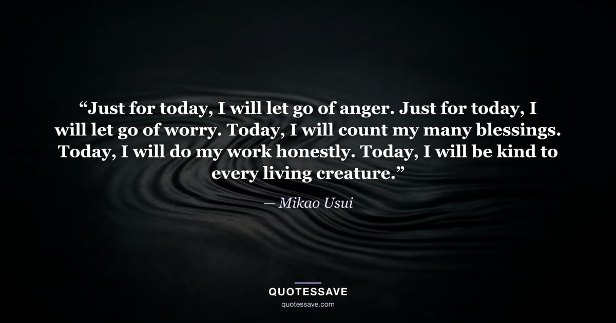 “Just for today, I will let go of anger. Just for today, I will let go of worry. Today, I will count my many blessings. Today, I will do my work honestly. Today, I will be kind to every living creature.” — Mikao Usui