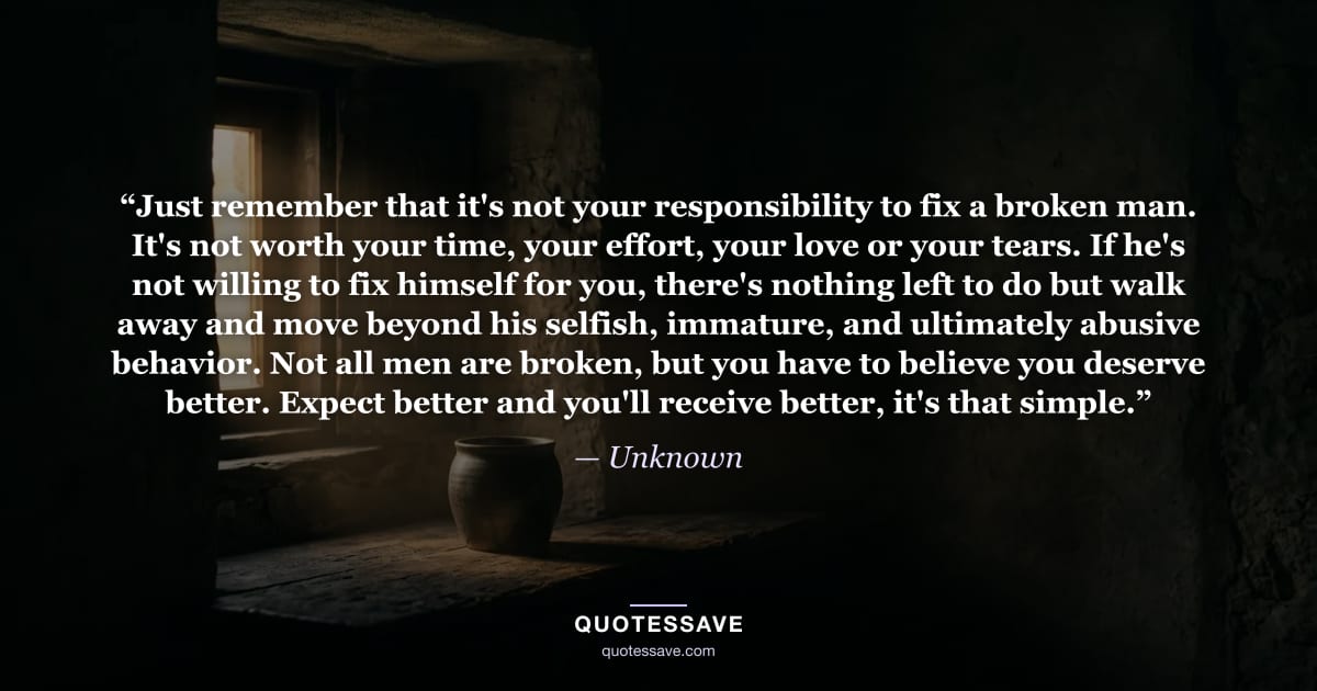 “Just remember that it's not your responsibility to fix a broken man. It's not worth your time, your effort, your love or your tears. If he's not willing to fix himself for you, there's nothing left to do but walk away and move beyond his selfish, immature, and ultimately abusive behavior. Not all men are broken, but you have to believe you deserve better. Expect better and you'll receive better, it's that simple.” — Unknown