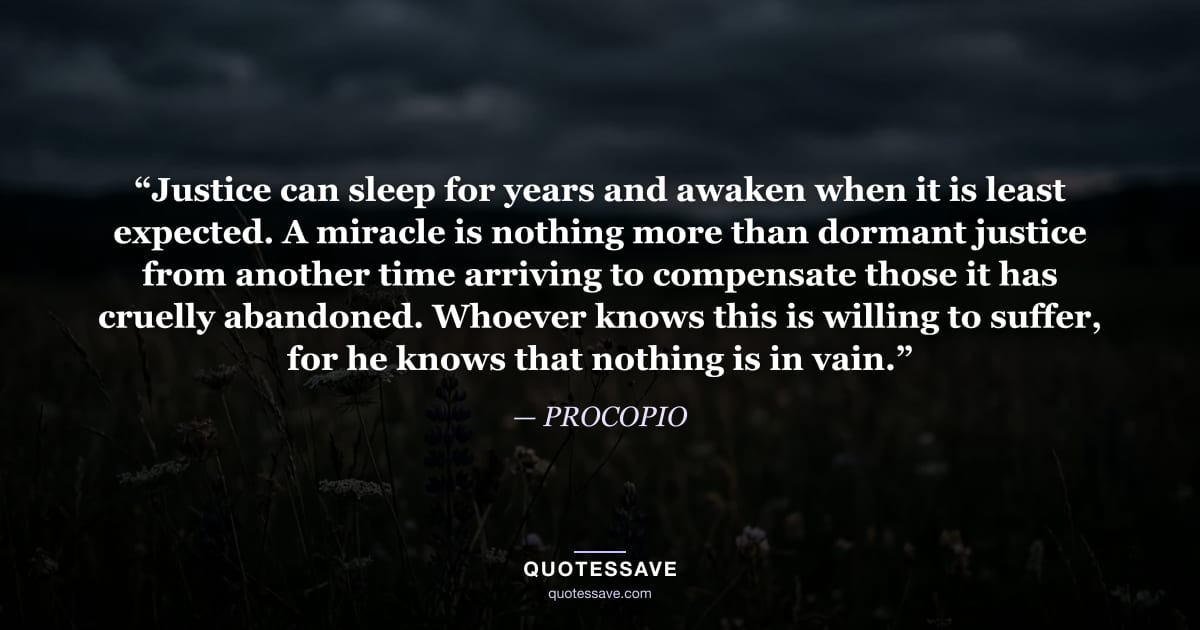 “Justice can sleep for years and awaken when it is least expected. A miracle is nothing more than dormant justice from another time arriving to compensate those it has cruelly abandoned. Whoever knows this is willing to suffer, for he knows that nothing is in vain.” — PROCOPIO