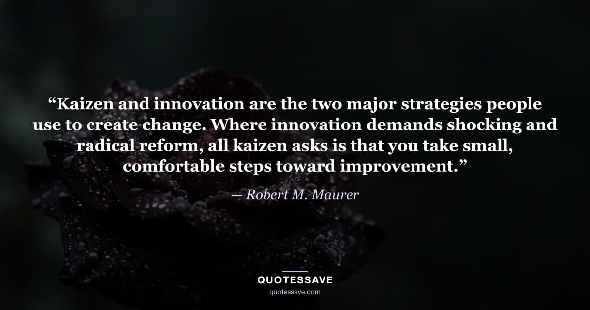 “Kaizen and innovation are the two major strategies people use to create change. Where innovation demands shocking and radical reform, all kaizen asks is that you take small, comfortable steps toward improvement.” — Robert M. Maurer