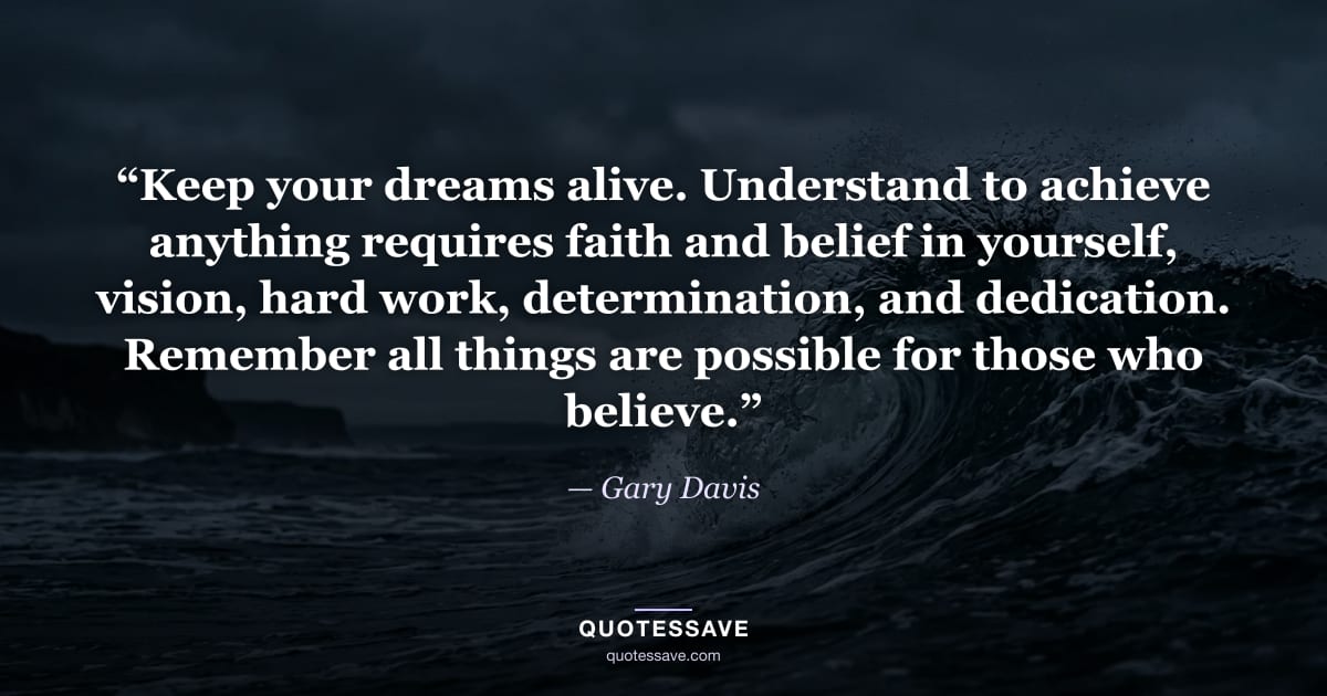 “Keep your dreams alive. Understand to achieve anything requires faith and belief in yourself, vision, hard work, determination, and dedication. Remember all things are possible for those who believe.” — Gary Davis